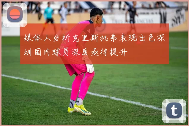 媒体人分析克里斯托弗表现出色深圳国内球员深度亟待提升