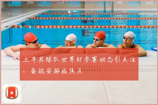 土耳其球队世界杯参赛动态引关注,备战安排成焦点
