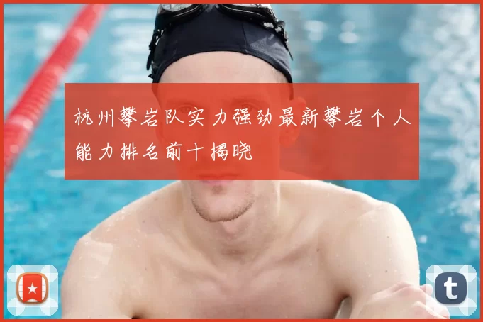 杭州攀岩队实力强劲最新攀岩个人能力排名前十揭晓