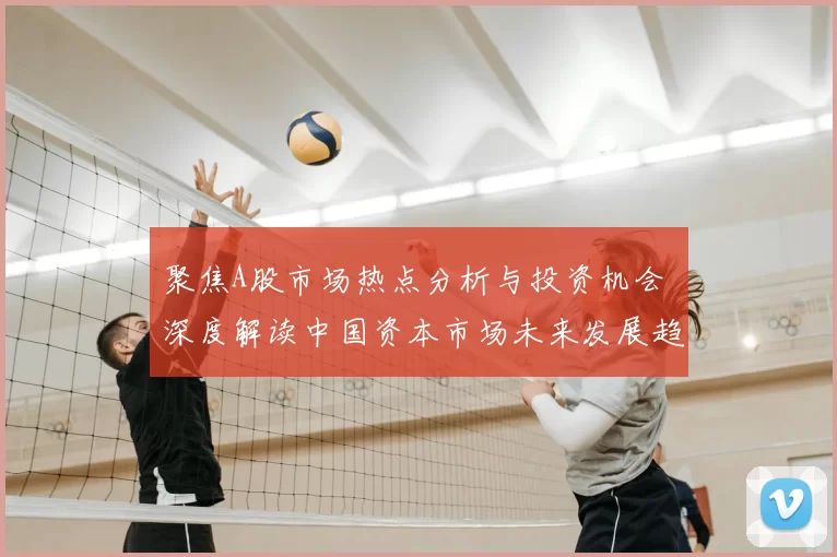 聚焦A股市场热点分析与投资机会 深度解读中国资本市场未来发展趋势