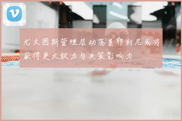 尤文图斯管理层动荡基耶利尼或将获得更大权力与决策影响力