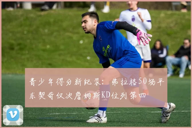 青少年得分新纪录：弗拉格50场平东契奇仅次詹姆斯KD位列第四
