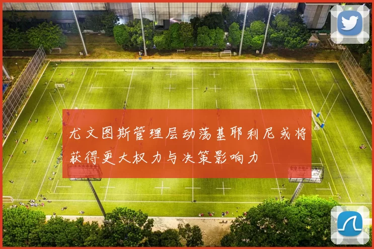 尤文图斯管理层动荡基耶利尼或将获得更大权力与决策影响力