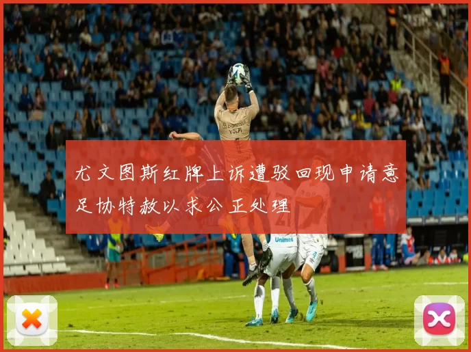 尤文图斯红牌上诉遭驳回现申请意足协特赦以求公正处理