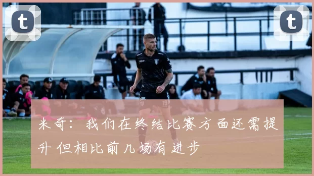 米奇:我们在终结比赛方面还需提升 但相比前几场有进步