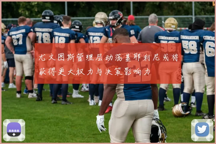 尤文图斯管理层动荡基耶利尼或将获得更大权力与决策影响力