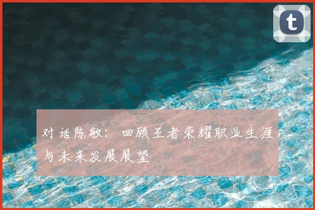 对话陈敏：回顾王者荣耀职业生涯与未来发展展望