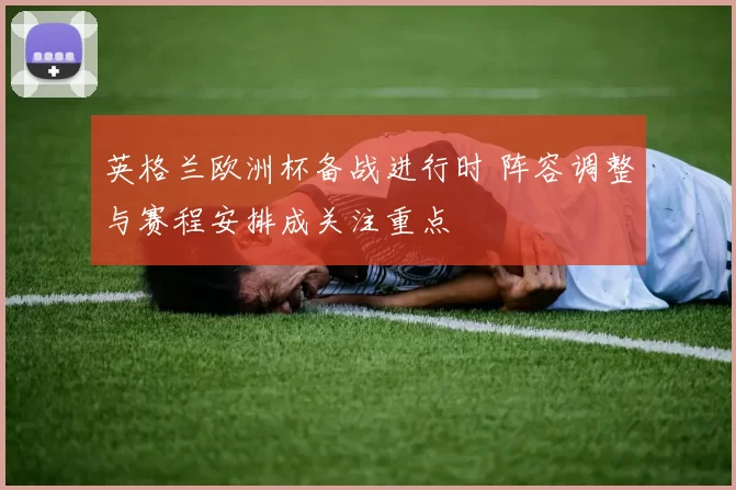 英格兰欧洲杯备战进行时 阵容调整与赛程安排成关注重点