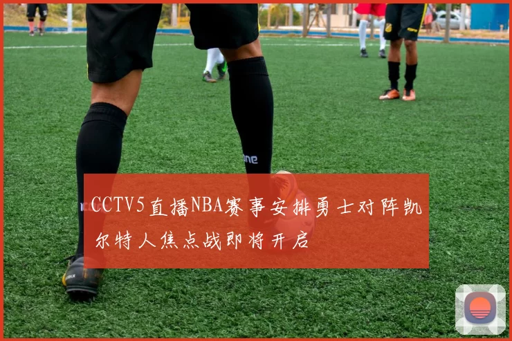 CCTV5直播NBA赛事安排勇士对阵凯尔特人焦点战即将开启