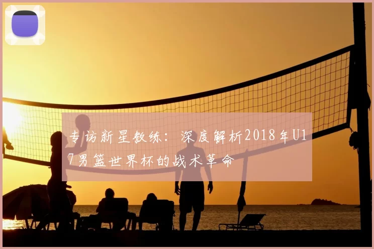 专访新星教练:深度解析2018年U17男篮世界杯的战术革命