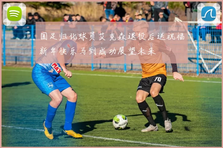 国足归化球员艾克森退役后送祝福新年快乐马到成功展望未来