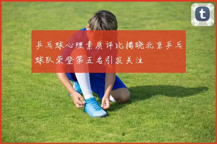 乒乓球心理素质评比揭晓北京乒乓球队荣登第五名引发关注