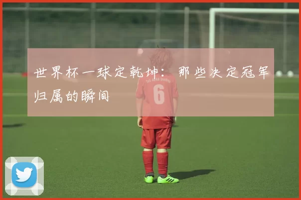 世界杯一球定乾坤:那些决定冠军归属的瞬间