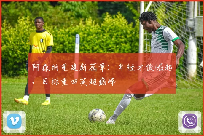 阿森纳重建新篇章：年轻才俊崛起，目标重回英超巅峰