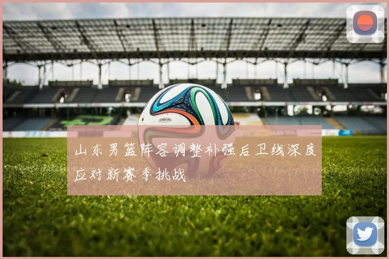 山东男篮阵容调整补强后卫线深度应对新赛季挑战
