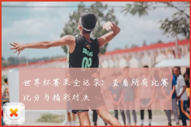 世界杯赛果全记录:查看所有比赛比分与精彩对决