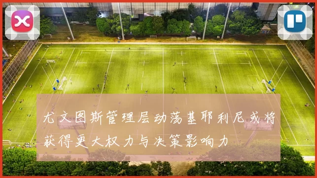 尤文图斯管理层动荡基耶利尼或将获得更大权力与决策影响力