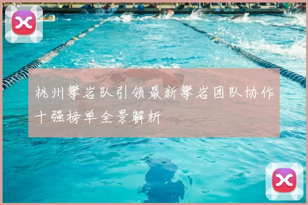 杭州攀岩队引领最新攀岩团队协作十强榜单全景解析