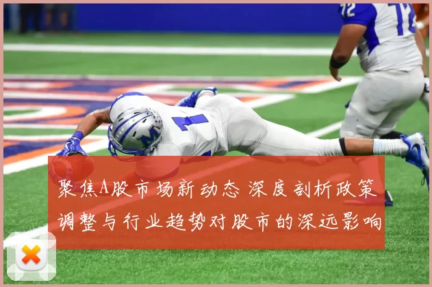 聚焦A股市场新动态 深度剖析政策调整与行业趋势对股市的深远影响