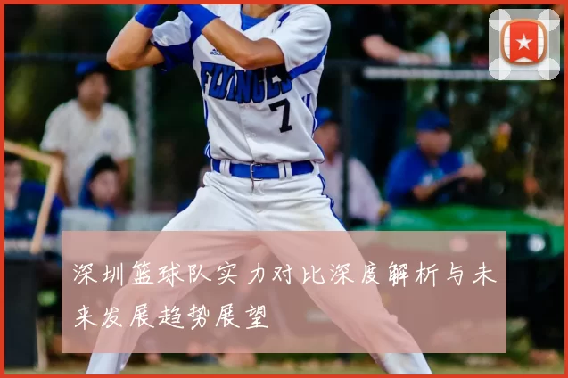 深圳篮球队实力对比深度解析与未来发展趋势展望