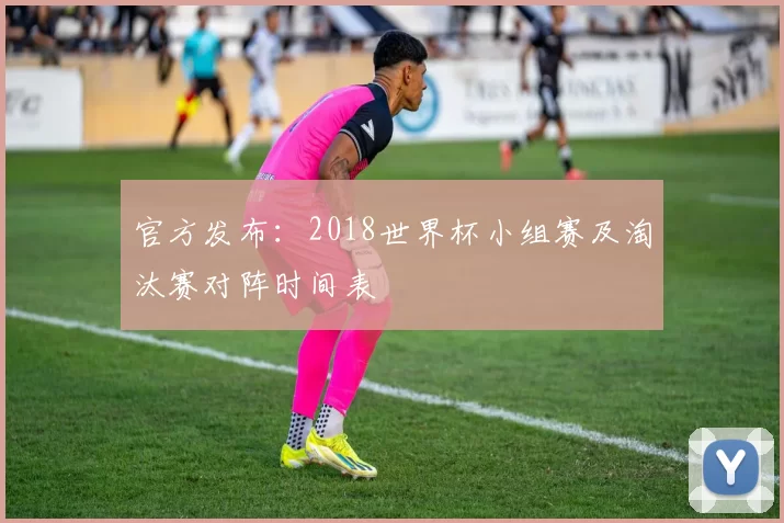 官方发布：2018世界杯小组赛及淘汰赛对阵时间表