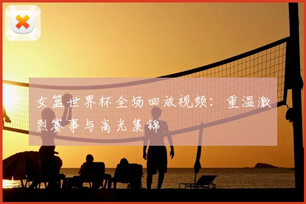 女篮世界杯全场回放视频:重温激烈赛事与高光集锦