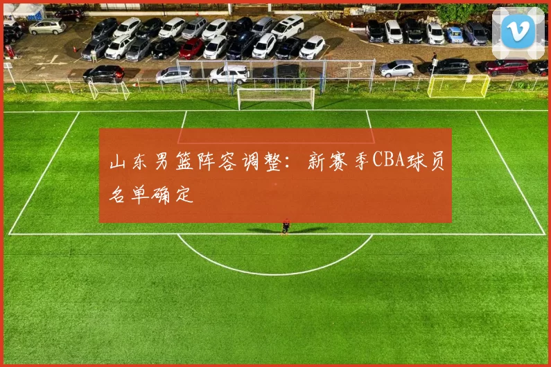 山东男篮阵容调整：新赛季CBA球员名单确定
