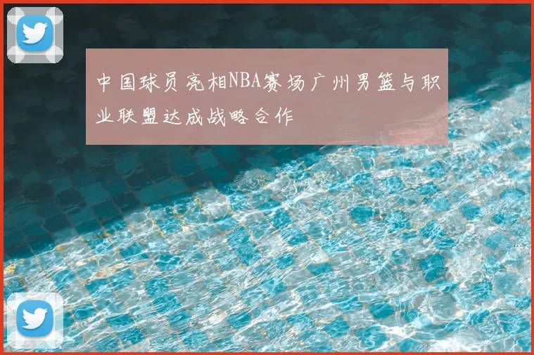 中国球员亮相NBA赛场广州男篮与职业联盟达成战略合作