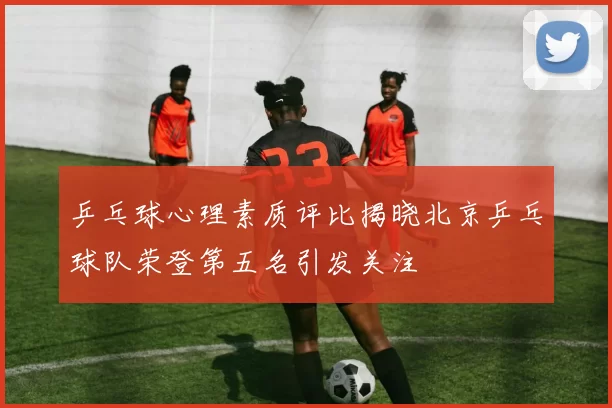 乒乓球心理素质评比揭晓北京乒乓球队荣登第五名引发关注