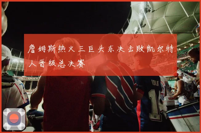 詹姆斯热火三巨头东决击败凯尔特人晋级总决赛