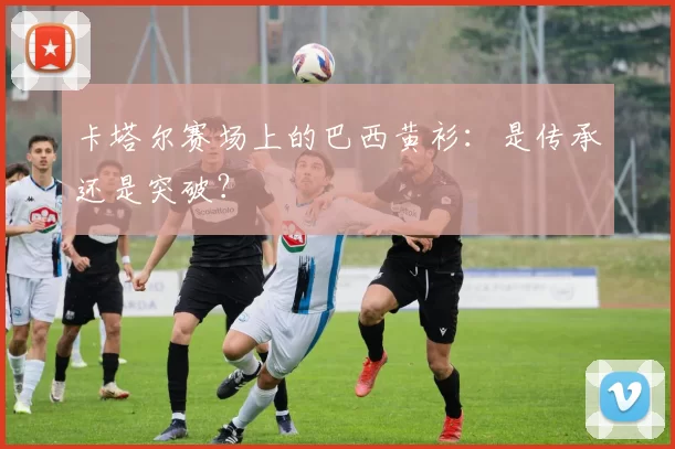 卡塔尔赛场上的巴西黄衫:是传承还是突破?