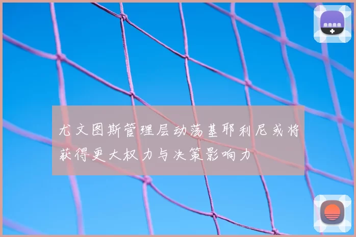 尤文图斯管理层动荡基耶利尼或将获得更大权力与决策影响力