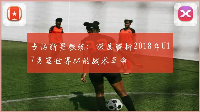 专访新星教练:深度解析2018年U17男篮世界杯的战术革命