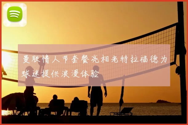 曼联情人节套餐亮相老特拉福德为球迷提供浪漫体验