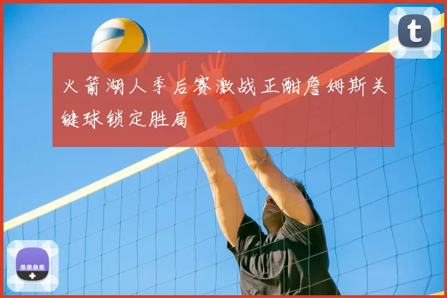 火箭湖人季后赛激战正酣詹姆斯关键球锁定胜局