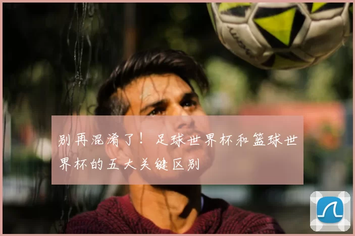别再混淆了!足球世界杯和篮球世界杯的五大关键区别