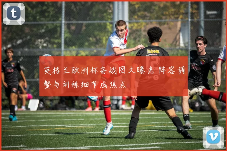 英格兰欧洲杯备战图文曝光 阵容调整与训练细节成焦点