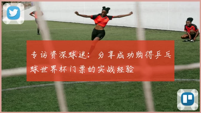 专访资深球迷:分享成功购得乒乓球世界杯门票的实战经验