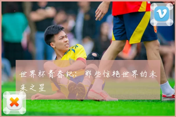 世界杯青春纪:那些惊艳世界的未来之星