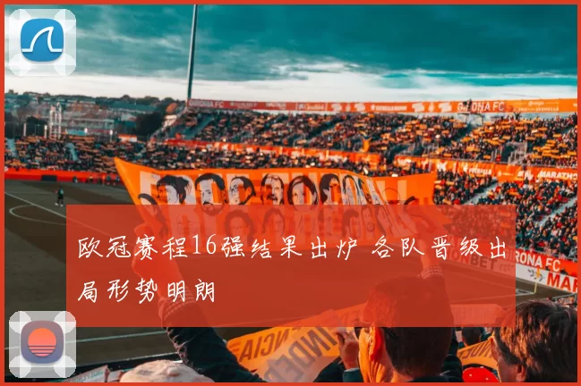 欧冠赛程16强结果出炉 各队晋级出局形势明朗