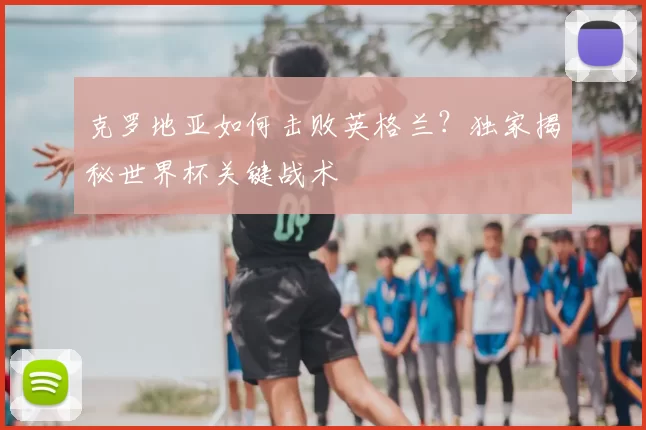 克罗地亚如何击败英格兰?独家揭秘世界杯关键战术
