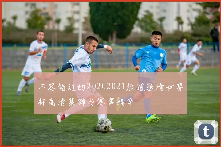 不容错过的20202021短道速滑世界杯高清集锦与赛事精华