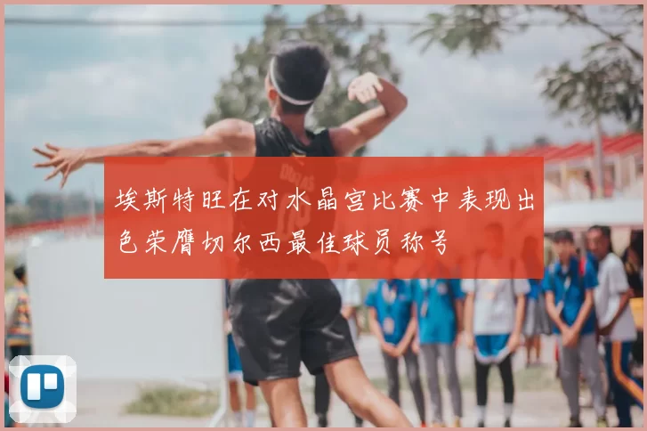 埃斯特旺在对水晶宫比赛中表现出色荣膺切尔西最佳球员称号