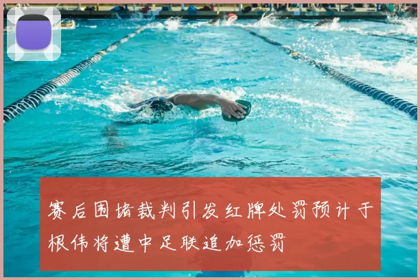 赛后围堵裁判引发红牌处罚预计于根伟将遭中足联追加惩罚