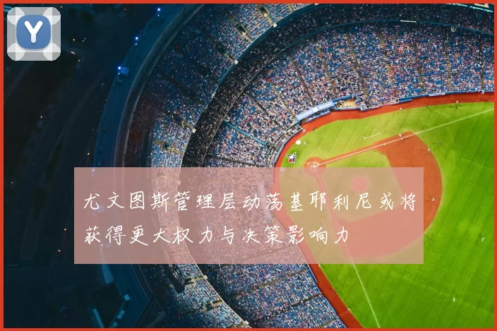 尤文图斯管理层动荡基耶利尼或将获得更大权力与决策影响力