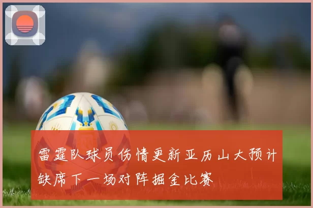 雷霆队球员伤情更新亚历山大预计缺席下一场对阵掘金比赛