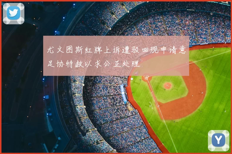 尤文图斯红牌上诉遭驳回现申请意足协特赦以求公正处理