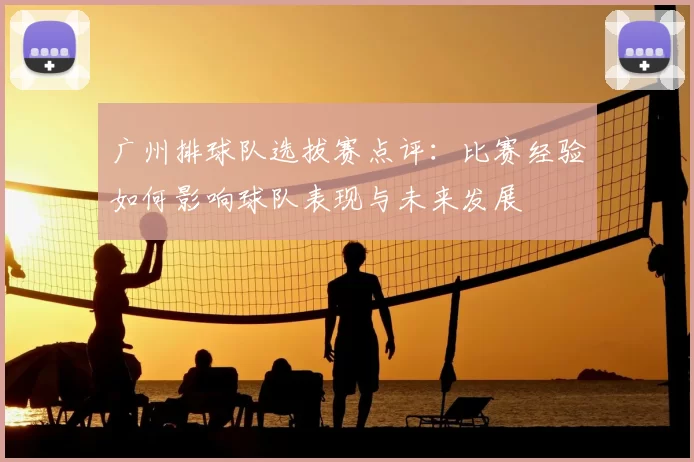广州排球队选拔赛点评：比赛经验如何影响球队表现与未来发展