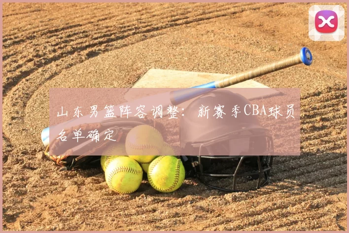 山东男篮阵容调整：新赛季CBA球员名单确定