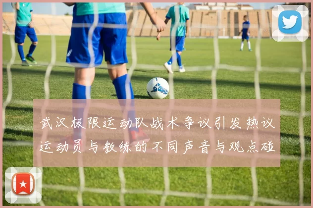 武汉极限运动队战术争议引发热议运动员与教练的不同声音与观点碰撞